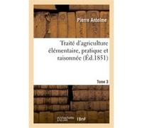 Traité d'agriculture élémentaire, pratique et raisonnée. Tome 3 Pierre Antelme (Auteur)