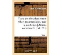 Traité des donations entre-vifs et testamentaires, avec la coutume d'Amiens commentée. Tome 1 Jean Marie Ricard (Auteur)