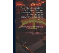 Traité Des Forges Dites Catalanes, Ou, L'art D'extraire Directement Et Par Une Seule Opération Le Fer De Ses Mines: Contenant Le Détail Des Constructi