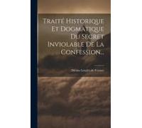 Traité Historique Et Dogmatique Du Secret Inviolable De La Confession...