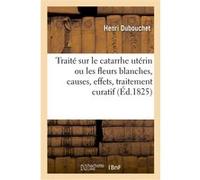 Traité sur le catarrhe utérin ou les fleurs blanches, causes, effets, traitement curatif Henri Dubouchet (Auteur)
