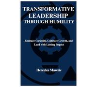 TRANSFORMATIVE LEADERSHIP THROUGH HUMILITY: Embrace Curiosity, Cultivate Growth, and Lead with Lasting Impact