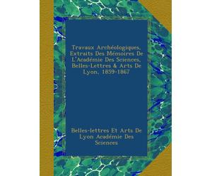 Travaux Archéologiques, Extraits Des Mémoires De L'Académie Des Sciences, Belles-Lettres & Arts De Lyon, 1859-1867