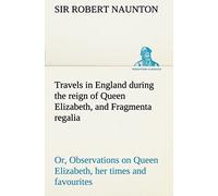 Travels In England During The Reign Of Queen Elizabeth, And Fragmenta Regalia; Or, Observations On Queen Elizabeth, Her Times And Favourites