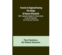 Travels In England During The Reign Of Queen Elizabeth; With Fragmenta Regalia Or, Observations On Queen Elizabeth, Her Times And Favourites