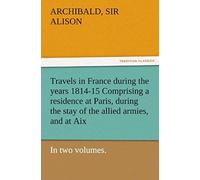 Travels In France During The Years 1814-15 Comprising A Residence At Paris, During The Stay Of The Allied Armies, And At Aix, At The Period Of The Landing Of Bonaparte, In Two Volumes.
