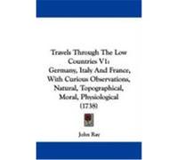Travels Through the Low Countries V1: Germany, Italy and France, with Curious Observations, Natural, Topographical, Moral, Physiological (1738) Ray, John (Auteur)
