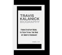TRAVIS KALANICK BIOGRAPHY: From Startup Rebel to Tech Titan: The Rise of Uber's Visionary