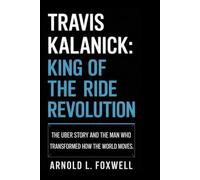 Travis Kalanick: King of the Ride Revolution: The Uber Story and the Man Who Transformed How the World Moves