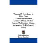 Treasury of Knowledge, in Three Parts: Elementary Lessons in Common Things, Practical Lessons on Common Objects, Introduction to the Sciences (1849) Chambers, William, Chambers, Robert (Auteur)