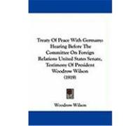 Treaty of Peace with Germany: Hearing Before the Committee on Foreign Relations United States Senate, Testimony of President Woodrow Wilson (1919) Wilson, Woodrow (Auteur)