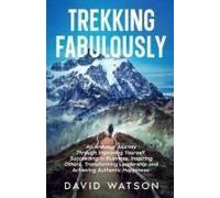 Trekking Fabulously: An Arduous Journey Through Improving Yourself, Succeeding In Business, Inspiring Others, Transforming Leadership And Achieving Authentic Happiness
