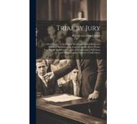 Trial By Jury: A Brief Review Of Its Origin, Development And Merits And Practical Discussions On Actual Conduct Of Jury Trials, Toget