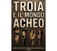 Troia e il Mondo Acheo: Achille, Ettore, Elena e Ulisse nel mondo della guerra antica