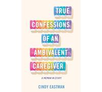 True Confessions of an Ambivalent Caregiver: A Memoir in Essays