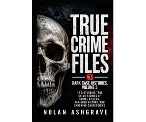 True Crime Files: Dark Case Histories, Volume 3: 12 Disturbing True Crime Stories of Serial Killers, Vanished Victims, and Shocking Confessions