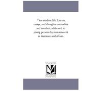 True Student Life. Letters, Essays, And Thoughts On Studies And Conduct; Addressed To Young Persons By Men Eminent In Literature And Affairs.