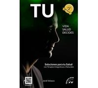 Tu Vida, Tu Salud, Tú Decides: Soluciones Para Tu Salud Con Terapias Integrativas Y Naturales
