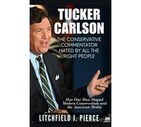 Tucker Carlson: The Conservative Commentator Hated by All the Right People: How One Man Shaped Modern Conservatism and the American Media