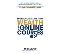 Turn Knowledge Into Wealth With Online Courses: Step-by-Step Strategies for Creating High Demand Courses, Attracting Loyal Customers, and Earning Big from Just a Few Hours a Week