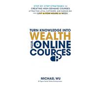 Turn Knowledge Into Wealth With Online Courses: Step-by-Step Strategies for Creating High Demand Courses, Attracting Loyal Customers, and Earning Big from Just a Few Hours a Week