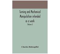 Turning And Mechanical Manipulation Intended As A Work Of General Reference And Practical Instruction On The Lathe, And The Various Mechanical Pursuits Followed By Amateurs (Volume I)