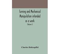 Turning And Mechanical Manipulation Intended As A Work Of General Reference And Practical Instruction On The Lathe, And The Various Mechanical Pursuits Followed By Amateurs (Volume I)