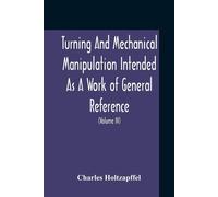 Turning And Mechanical Manipulation Intended As A Work Of General Reference And Practical Instruction On The Lathe, And The Various Mechanical Pursuits Followed By Amateurs (Volume Iv) The Principles 