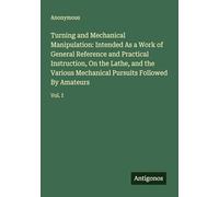Turning and Mechanical Manipulation: Intended As a Work of General Reference and Practical Instruction, On the Lathe, and the Various Mechanical Pursuits Followed By Amateurs: Vol. I