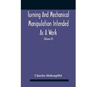 Turning And Mechanical Manipulation Intended As A Work Of General Reference And Practical Instruction On The Lathe, And The Various Mechanical Pursuits Followed By Amateurs (Volume Ii) The Principles 