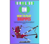 Tutorial Guide On How To Play Bagpipes: A Comprehensive Manual To Learning, Mastering The Bagpipes From Scratch, Essential Techniques, Music Theory And Practice Tips For Beginners
