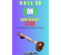 TUTORIAL GUIDE ON HOW TO PLAY SITAR: A Comprehensive Manual To Learning, Mastering The Sitar From Scratch, Essential Techniques, Music Theory And Practice Tips For Beginners