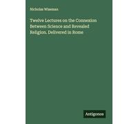 Twelve Lectures on the Connexion Between Science and Revealed Religion. Delivered in Rome
