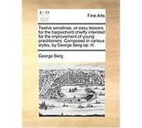 Twelve Sonatinas, or Easy Lessons for the Harpsichord Chiefly Intended for the Improvement of Young Practitioners. Composed in Various Styles, by Geor Berg, George (Auteur)