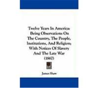 Twelve Years in America: Being Observations on the Country, the People, Institutions, and Religion; With Notices of Slavery and the Late War (1 Shaw, James (Auteur)
