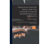 Twentieth Century Magic And The Construction Of Modern Magical Apparatus: With The Introduction Of New Experiments Mechanical, Chemical, Electrical
