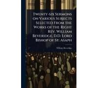 Twenty-Six Sermons On Various Subjects Selected From The Works Of The Right Rev. William Beveridge, D.D. Lord Bishop Of St. Asaph