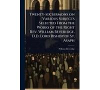 Twenty-Six Sermons On Various Subjects Selected From The Works Of The Right Rev. William Beveridge, D.D. Lord Bishop Of St. Asaph