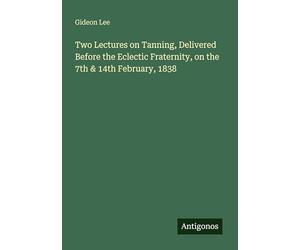 Two Lectures on Tanning, Delivered Before the Eclectic Fraternity, on the 7th & 14th February, 1838