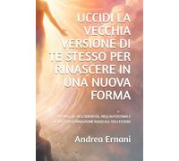 UCCIDI LA VECCHIA VERSIONE DI TE STESSO PER RINASCERE IN UNA NUOVA FORMA: UN VIAGGIO NELL'IDENTITÀ, NELL'AUTOSTIMA E NELLA TRASFORMAZIONE RADICALE DELL'ESSERE