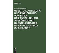 Ueber Die Anlegung Und Einrichtung Von Irren-Heilanstalten Mit Ausführlicher Darstellung Der Irren-Heilanstalt Zu Siegburg