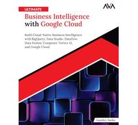 Ultimate Business Intelligence with Google Cloud: Build Cloud-Native Business Intelligence with BigQuery, Data Studio, Dataflow, Data Fusion, Composer, Vertex AI, and Google Cloud (English Edition)