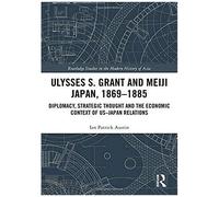 Ulysses S. Grant And Meiji Japan, 1869-1885: Diplomacy, Strategic Thought And The Economic Context Of Us-Japan Relations (Routledge Studies In The Modern History Of Asia)