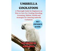 UMBRELLA COCKATOOS: A Thorough Guide for Beginners on How to Care For, Feeding, Breeding, Grooming, Habitat, Health and strategies for Amazing umbrella Cockatoos