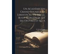 Un Académicien Grand Seigneur Et Libertin Au 17e Siècle. Bussy-Rabutin Sa Vie Ses Oeuvres Et Ses A