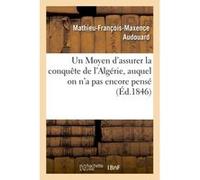 Un Moyen d'assurer la conquête de l'Algérie, auquel on n'a pas encore pensé Mathieu-François-Maxence Audouard (Auteur)