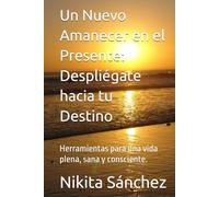 Un Nuevo Amanecer en el Presente: Despliégate hacia tu Destino: Herramientas para una vida plena, sana y consciente.