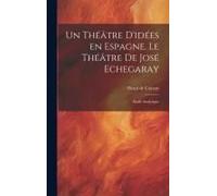 Un Théâtre D'idées En Espagne. Le Théâtre De José Echegaray; Étude Analytique