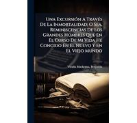 Una ExcursiÃ3n A TravÃ(c)s De La Inmortalidad; O Sea, Reminiscencias De Los Grandes Hombres Que En El Curso De Mi Vida He Concido En El Nuevo Y En El Viejo Mundo