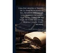 Una Excursiã3n A Travã(C)S De La Inmortalidad; O Sea, Reminiscencias De Los Grandes Hombres Que En El Curso De Mi Vida He Concido En El Nuevo Y En El Viejo Mundo